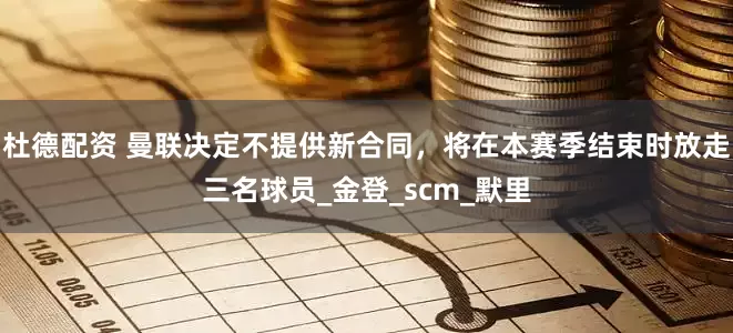 杜德配资 曼联决定不提供新合同，将在本赛季结束时放走三名球员_金登_scm_默里