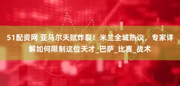 51配资网 亚马尔天赋炸裂！米兰全城热议，专家详解如何限制这位天才_巴萨_比赛_战术