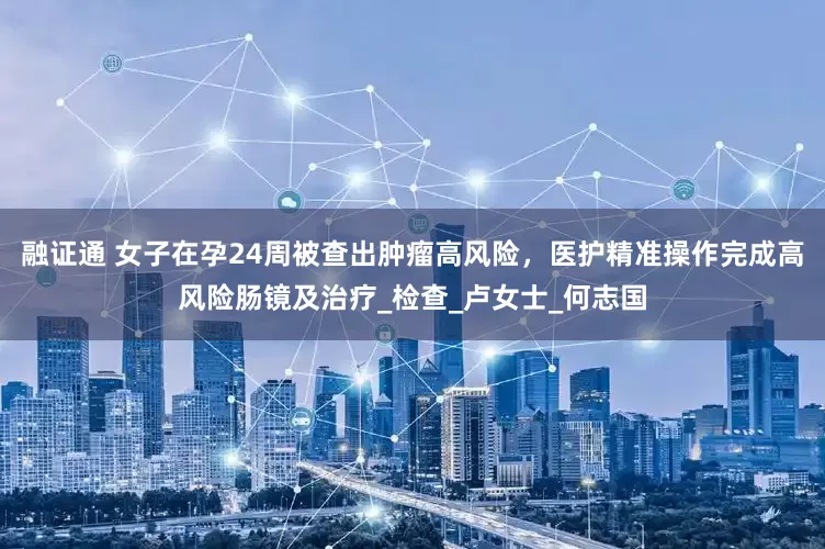融证通 女子在孕24周被查出肿瘤高风险，医护精准操作完成高风险肠镜及治疗_检查_卢女士_何志国