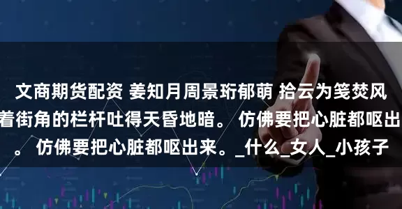 文商期货配资 姜知月周景珩郁萌 拾云为笺焚风作别 我跑出大楼，扶着街角的栏杆吐得天昏地暗。 仿佛要把心脏都呕出来。_什么_女人_小孩子
