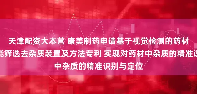 天津配资大本营 康美制药申请基于视觉检测的药材加工用智能筛选去杂质装置及方法专利 实现对药材中杂质的精准识别与定位