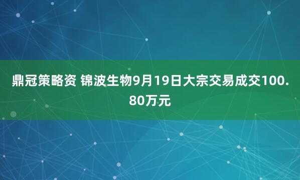鼎冠策略资 锦波生物9月19日大宗交易成交100.80万元