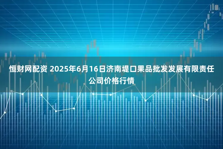 恒财网配资 2025年6月16日济南堤口果品批发发展有限责任公司价格行情