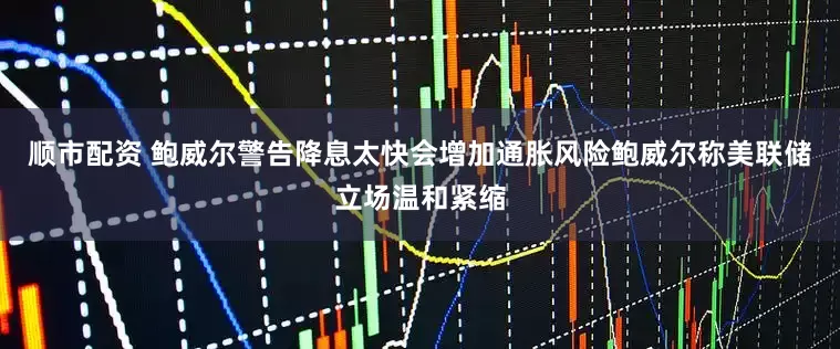 顺市配资 鲍威尔警告降息太快会增加通胀风险鲍威尔称美联储立场温和紧缩