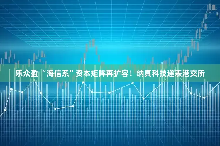 乐众盈 “海信系”资本矩阵再扩容！纳真科技递表港交所