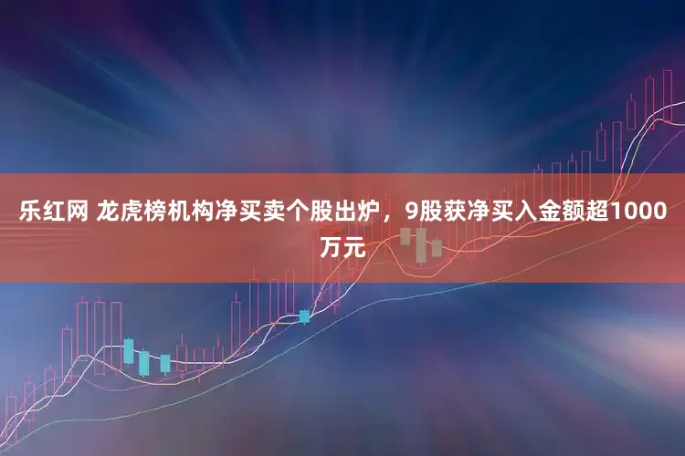 乐红网 龙虎榜机构净买卖个股出炉，9股获净买入金额超1000万元